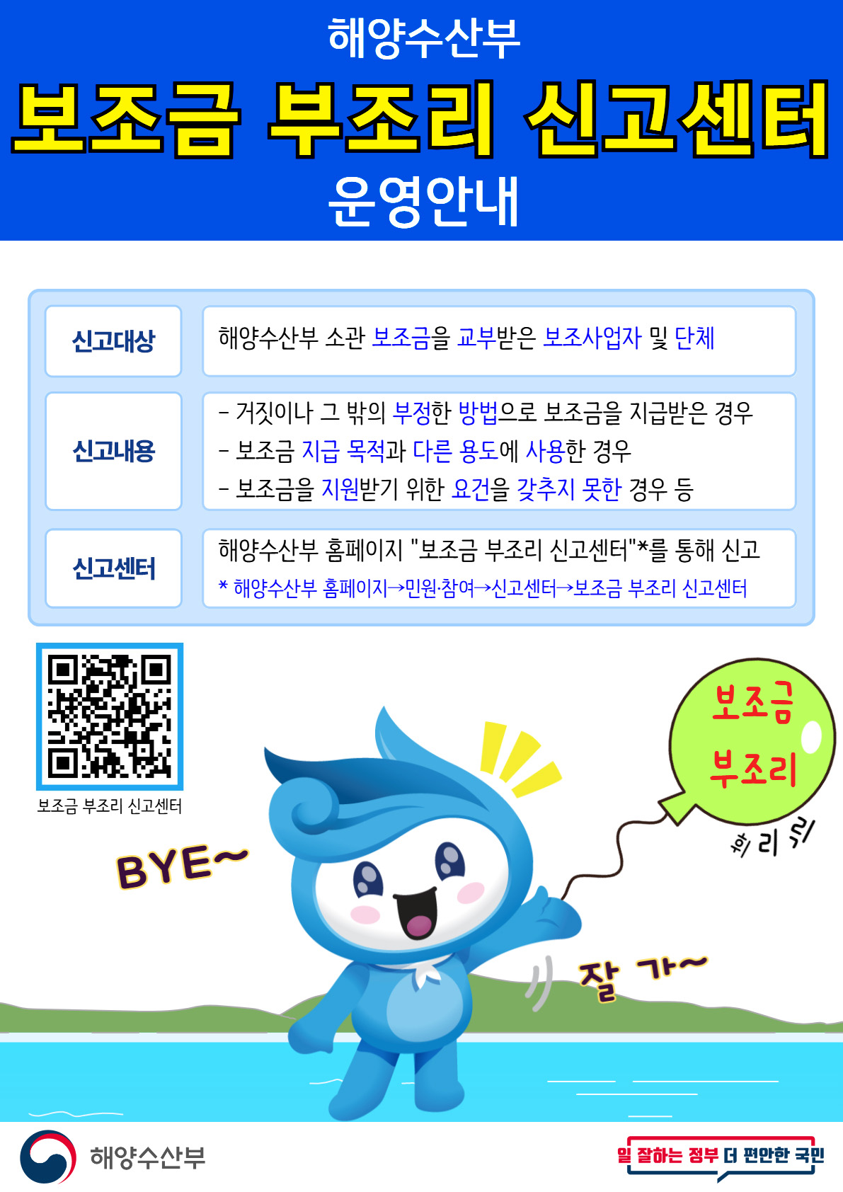 해양수산부 보조금 부조리 신고센터 운영안내 포스터로 신고대상, 신고내용, 신고센터 및 보조금 부조리 신고센터 QR코드로 구분됨 신고대상 : 해양수산부 소관 보조금을 교부받은 보조사업자 및 단체 신고내용 : 거짓이나 그 밖의 부정한 방법으로 보조금을 지급받은 경우, 보조금 지급 목적과 다른 용도에 사용한 경우, 보조금을 지원받기 위한 요건을 갖추지 못한 경우 등  신고센터 : 해양수산부 홈페이지 "보조금 부조리 신고센터*" 를 통해 신고( *해양수산부 홈페이지 -> 민원,참여 -> 신고센터 -> 보조금 부조리 신고센터)